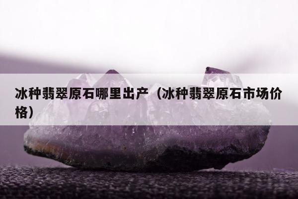 冰种翡翠原石哪里出产（冰种翡翠原石市场价格）