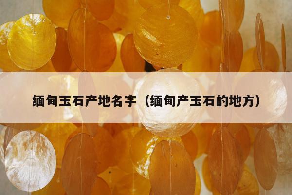 缅甸玉石产地名字（缅甸产玉石的地方）