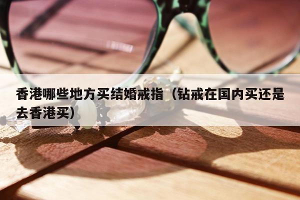 香港哪些地方买结婚戒指（钻戒在国内买还是去香港买）