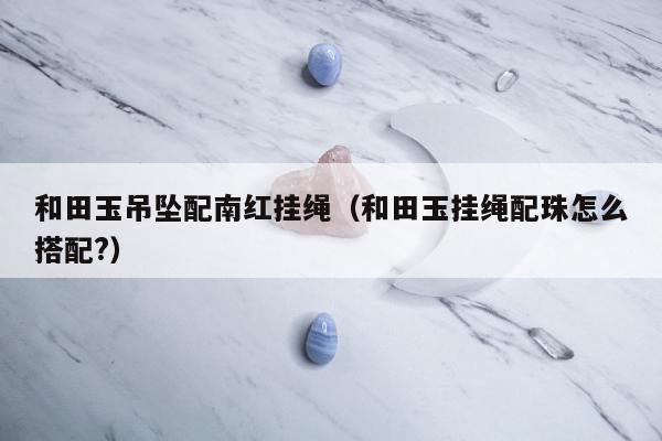 和田玉吊坠配南红挂绳（和田玉挂绳配珠怎么搭配?）
