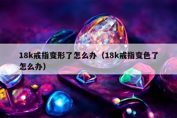 8k戒指变形了怎么办（18k戒指变色了怎么办）"