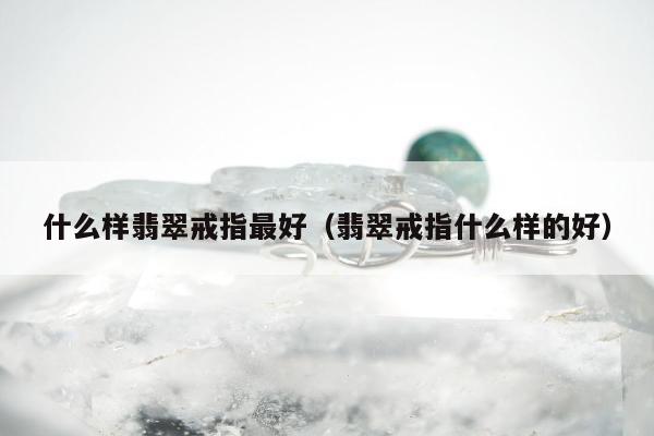 什么样翡翠戒指最好（翡翠戒指什么样的好）