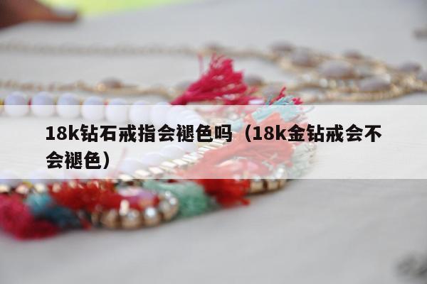 8k钻石戒指会褪色吗（18k金钻戒会不会褪色）"