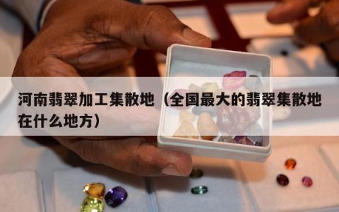 河南翡翠加工集散地（全国最大的翡翠集散地在什么地方）