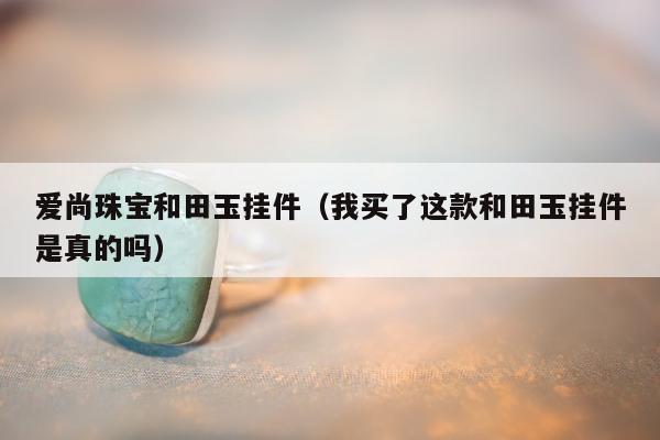 爱尚珠宝和田玉挂件（我买了这款和田玉挂件是真的吗）