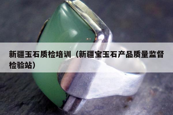 新疆玉石质检培训（新疆宝玉石产品质量监督检验站）