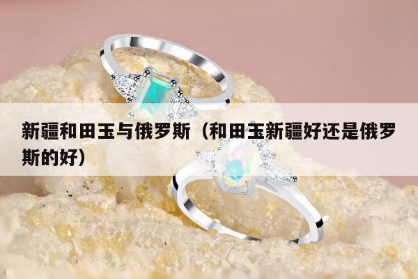 新疆和田玉与俄罗斯（和田玉新疆好还是俄罗斯的好）