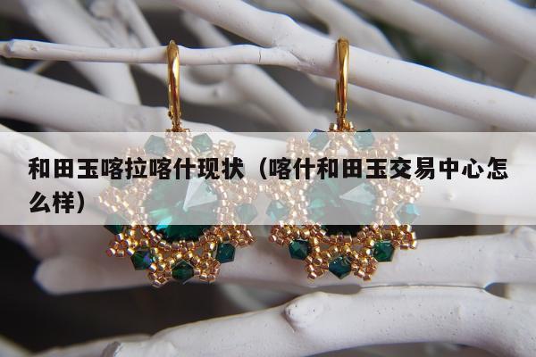 和田玉喀拉喀什现状（喀什和田玉交易中心怎么样）