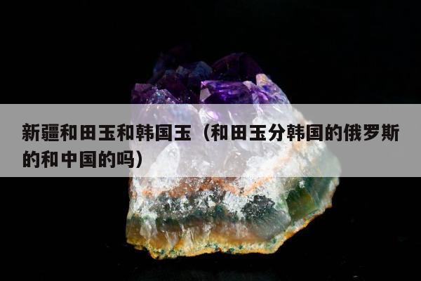 新疆和田玉和韩国玉（和田玉分韩国的俄罗斯的和中国的吗）