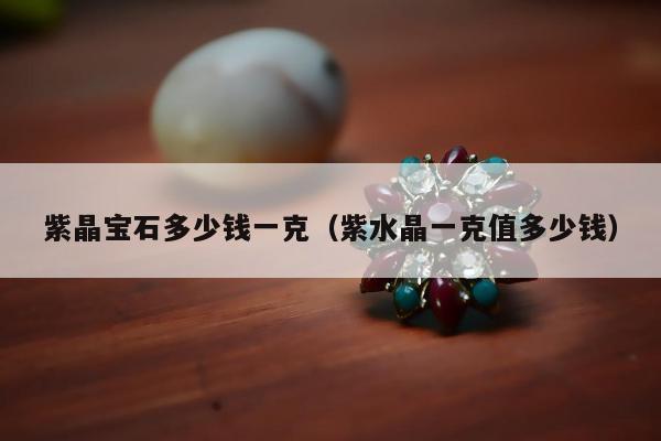 紫晶宝石多少钱一克（紫水晶一克值多少钱）
