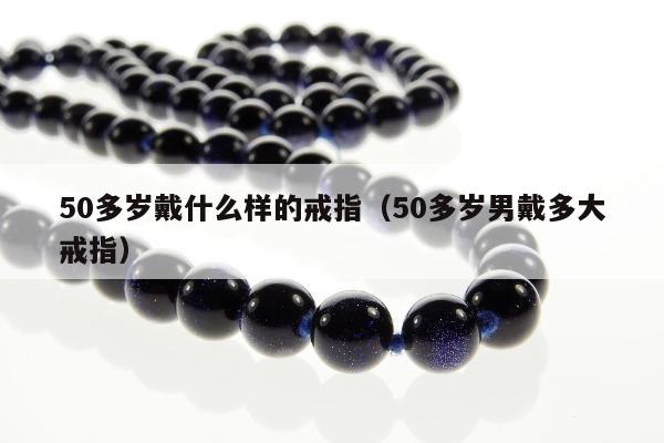 0多岁戴什么样的戒指（50多岁男戴多大戒指）"