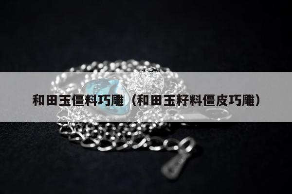 和田玉僵料巧雕（和田玉籽料僵皮巧雕）
