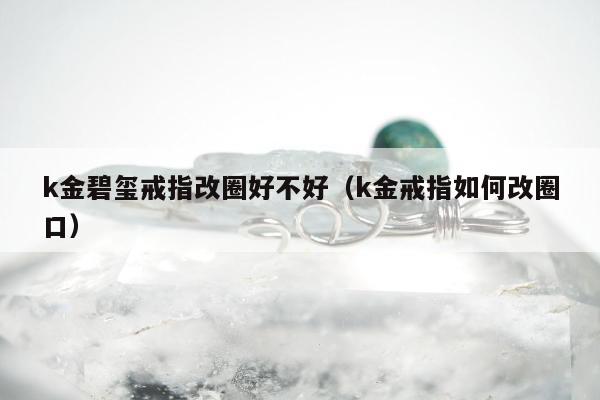 k金碧玺戒指改圈好不好（k金戒指如何改圈口）