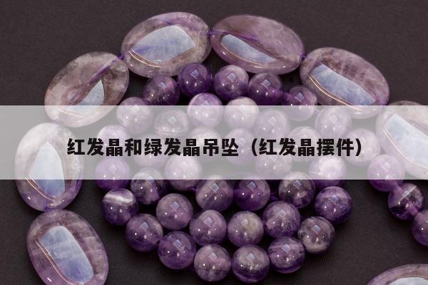 红发晶和绿发晶吊坠（红发晶摆件）