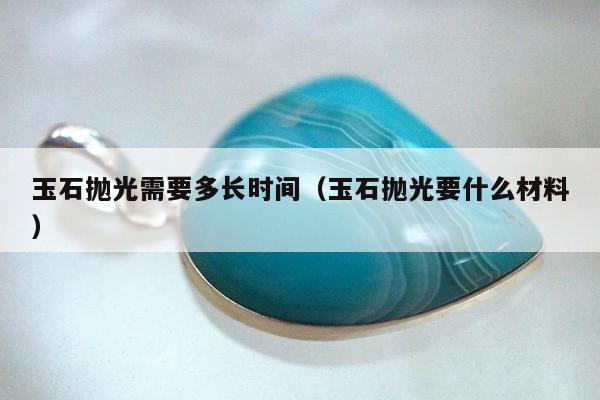 玉石抛光需要多长时间（玉石抛光要什么材料）