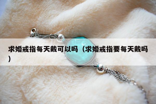 求婚戒指每天戴可以吗（求婚戒指要每天戴吗）