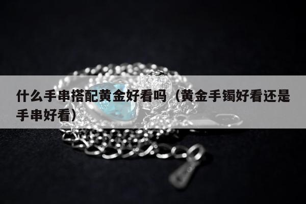 什么手串搭配黄金好看吗（黄金手镯好看还是手串好看）