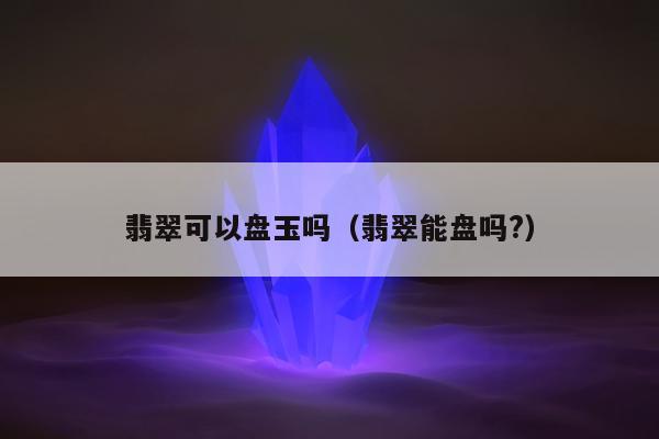 翡翠可以盘玉吗（翡翠能盘吗?）