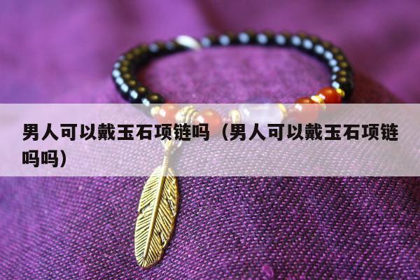 男人可以戴玉石项链吗（男人可以戴玉石项链吗吗）