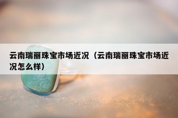 云南瑞丽珠宝市场近况（云南瑞丽珠宝市场近况怎么样）