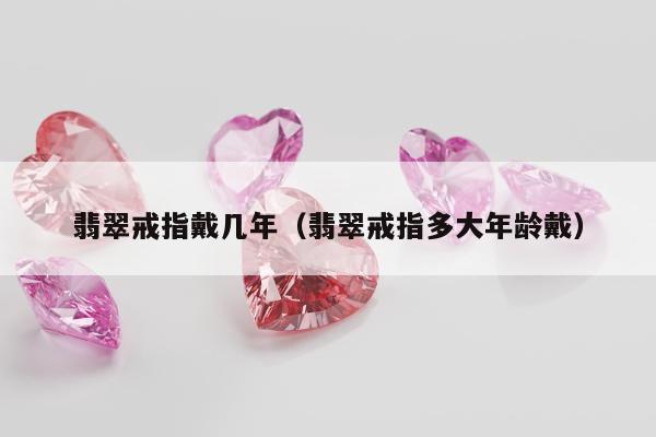 翡翠戒指戴几年（翡翠戒指多大年龄戴）