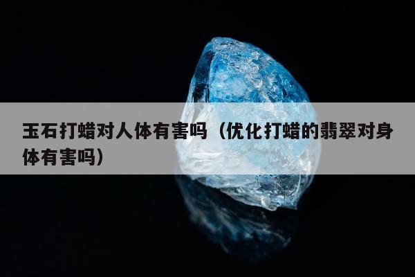 玉石打蜡对人体有害吗（优化打蜡的翡翠对身体有害吗）