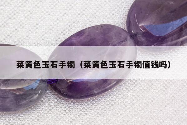 菜黄色玉石手镯（菜黄色玉石手镯值钱吗）