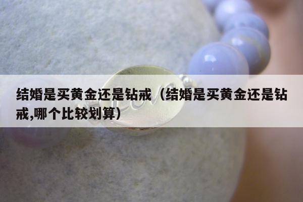 结婚是买黄金还是钻戒（结婚是买黄金还是钻戒,哪个比较划算）