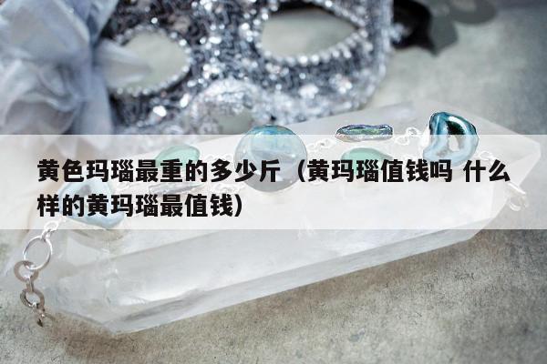 黄色玛瑙最重的多少斤（黄玛瑙值钱吗 什么样的黄玛瑙最值钱）
