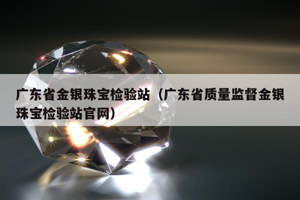 广东省金银珠宝检验站（广东省质量监督金银珠宝检验站官网）