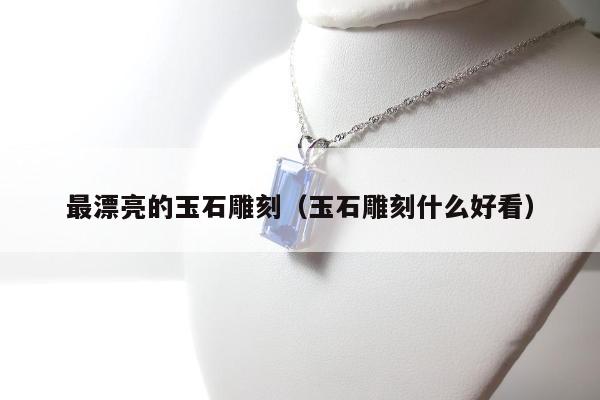 最漂亮的玉石雕刻（玉石雕刻什么好看）