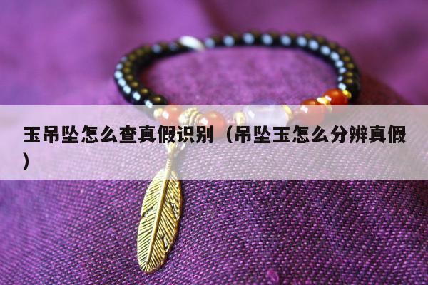 玉吊坠怎么查真假识别（吊坠玉怎么分辨真假）