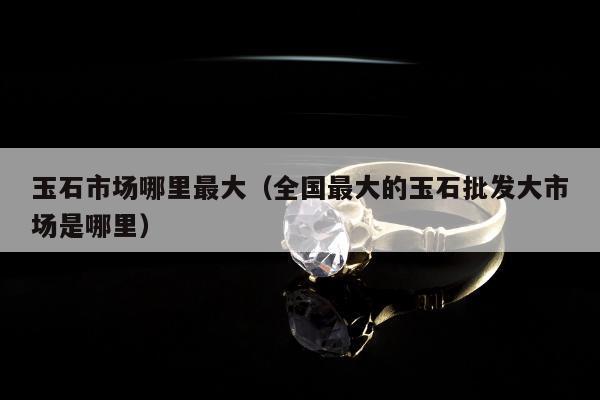 玉石市场哪里最大（全国最大的玉石批发大市场是哪里）