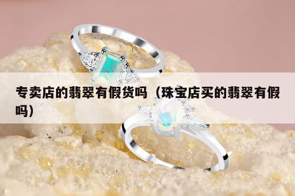 专卖店的翡翠有假货吗（珠宝店买的翡翠有假吗）