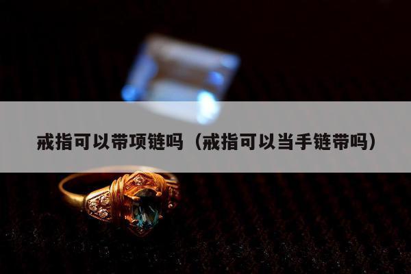 戒指可以带项链吗（戒指可以当手链带吗）