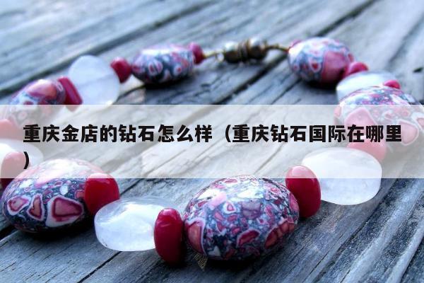 重庆金店的钻石怎么样（重庆钻石国际在哪里）