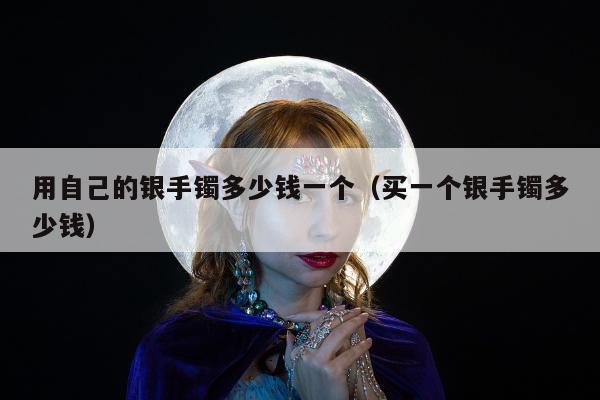用自己的银手镯多少钱一个（买一个银手镯多少钱）