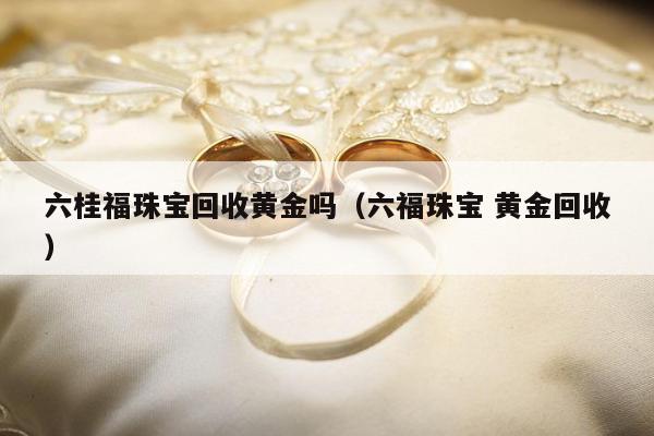 六桂福珠宝回收黄金吗（六福珠宝 黄金回收）