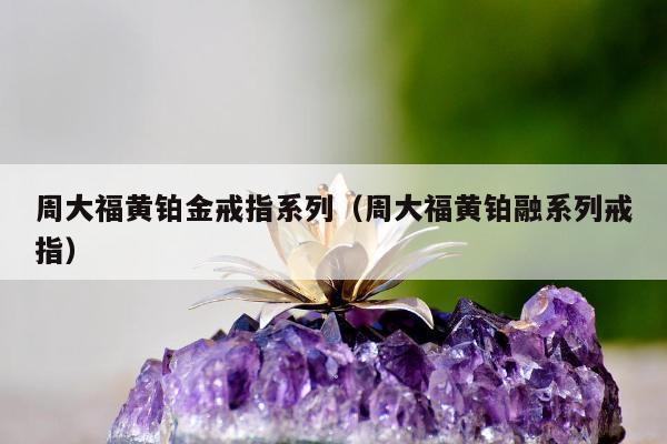 周大福黄铂金戒指系列（周大福黄铂融系列戒指）
