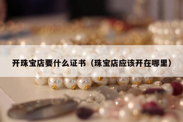 开珠宝店要什么证书（珠宝店应该开在哪里）