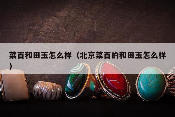 菜百和田玉怎么样（北京菜百的和田玉怎么样）