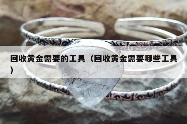 回收黄金需要的工具（回收黄金需要哪些工具）