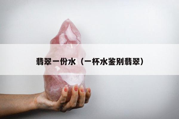 翡翠一份水（一杯水鉴别翡翠）