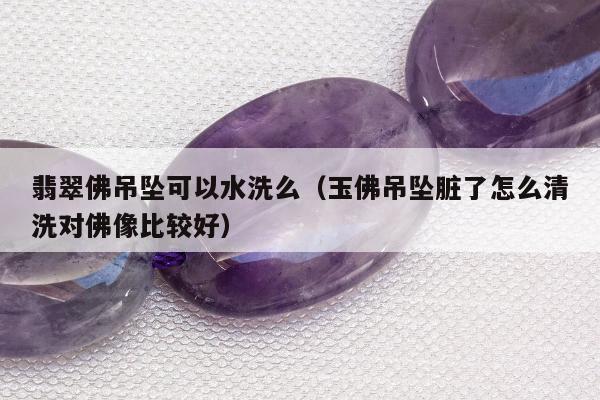 翡翠佛吊坠可以水洗么（玉佛吊坠脏了怎么清洗对佛像比较好）