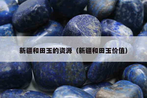 新疆和田玉的资源（新疆和田玉价值）