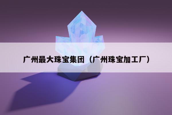 广州最大珠宝集团（广州珠宝加工厂）
