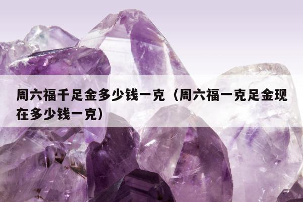 周六福千足金多少钱一克（周六福一克足金现在多少钱一克）