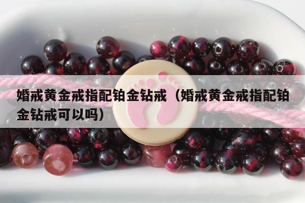 婚戒黄金戒指配铂金钻戒（婚戒黄金戒指配铂金钻戒可以吗）