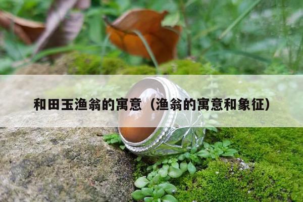 和田玉渔翁的寓意（渔翁的寓意和象征）