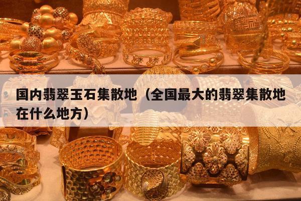 国内翡翠玉石集散地（全国最大的翡翠集散地在什么地方）